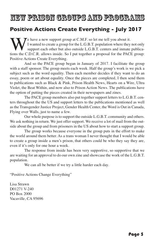 TET PRISON CROTPS AND PROCRANS Positive Actions Create Everything - July 2017 e have a new support group at CM.F. so let me tell you about i, s&/ Iwanted to create a group for the L.G.B.T. population where they not only support each other but also outside L.G.B.T. centers and inmate publ tions the C.D.C.R. allows inside. So I put together a proposal for the PACE group: Positive Actions Create Everything. And so the PACE group began in January of 2017. 1 facilitae the group with a staff sponsor. The group meets each week. Half the group’s work is we pick 1 subject such as the word equality. Then each member decides if they want to do an essay, poem or art about equality. Once the pieces are completed, I then send them to publications such as Black & Pink, Prison Health News, Hearts on a Wire, Ultra Violet, the Beat Within, and now also to Prison Action News. The publications have the option of putting the picces created in their newspapers and zines. “The PACE group members also put together supportletters to L.G.B.T. cen- ters throughout the the US and support letters to the publications mentioned as well as the Transgender Justice Project, Gender Health Center, the Word is Out in Canada, Flying over Walls, just to name a few. Our whole purpose i to support the outside L G.B.T. community and others. ‘We ask nothing in return. We just offer support. We receive a lot of mail from the out- side about the group and from prisoners in the US about how to start support group. “The group works because everyone in the group pus in the effort to make the world around them better. As a trans woman I never thought that I would be able 0 create a group inside a men’s prison, that others could be who they say they are, even ifits only for one hour a week ‘The response from inside has been very supportive, so supportive that we are waiting for an approval to do our own zine and showcase the work of the LG B.T. population. ‘We can all be better if we try a litle harder cach day. “Positive Actions Change Everythi Lisa Strawn D01271 V-240 PO Box 2000 Vacaville, CA 95696 Page 5